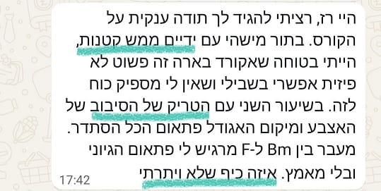 היי רז, רציתי להגיד לך תודה ענקית על הקורס. בתור מישהי עם ידיים ממש קטנות, הייתי בטוחה שאקורד בארה זה פשוט לא פיזית אפשרי בשבילי ושאין לי מספיק כוח לזה. בשיעור השני עם הטריק של הסיבוב של האצבע ומיקום האגודל פתאום הכל הסתדר. מעבר בין Bm ל-F מרגיש לי פתאום הגיוני ובלי מאמץ. איזה כיף שלא ויתרתי